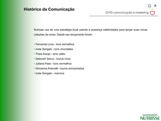 Histórico da Comunicação
                                                            GYTD comunicação e marketing




    Nutrisse usa de uma estratégia local usando a presença celebridades para lançar suas novas
    coleções de cores. Desde seu lançamento foram:


    • Fernanda Lima - tons vermelhos
    • Ivete Sangalo - tons chocolates
    • Thais Araújo - tons cafés
    • Deborah Secco - louros vivos
    • Juliana Paes - tons vermelhos
    • Giovanna Antonelli - louros acinzentados
    • Ivete Sangalo - marrons
 
