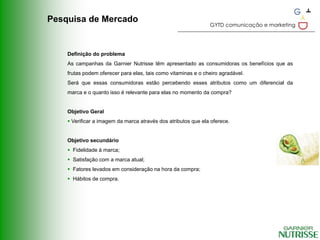Pesquisa de Mercado
                                                               GYTD comunicação e marketing




    Definição do problema
    As campanhas da Garnier Nutrisse têm apresentado as consumidoras os benefícios que as
    frutas podem oferecer para elas, tais como vitaminas e o cheiro agradável.
    Será que essas consumidoras estão percebendo esses atributos como um diferencial da
    marca e o quanto isso é relevante para elas no momento da compra?


    Objetivo Geral
     Verificar a imagem da marca através dos atributos que ela oferece.


    Objetivo secundário
     Fidelidade à marca;
     Satisfação com a marca atual;
     Fatores levados em consideração na hora da compra;
     Hábitos de compra.
 