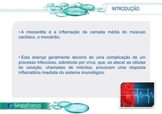 INTRODUÇÃO
• A miocardite é a inflamação da camada média do músculo
cardíaco, o miocárdio.
• Esta doença geralmente decorre de uma complicação de um
processo infeccioso, sobretudo por vírus, que, ao atacar as células
do coração, chamadas de miócitos, provocam uma resposta
inflamatória imediata do sistema imunológico.
 