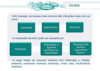 • Em crianças, as causas mais comuns são infecções virais com os
vírus:
• A miocardite também pode ser causada por:
• A capa média do músculo cardíaco fica inflamada e irritada,
podendo ocasionar diversos sintomas, entre eles insuficiência
cardíaca.
CAUSAS
coxsackie adenovírus ecovírus
Radiação
Exposição a
agentes
químicos ou
medicação
Doenças dos
tecidos
conjuntivos
(lúpus).
 