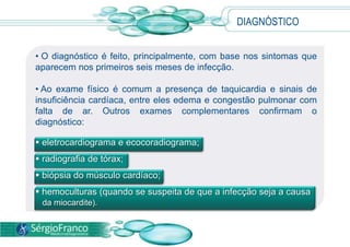 DIAGNÓSTICO
• O diagnóstico é feito, principalmente, com base nos sintomas que
aparecem nos primeiros seis meses de infecção.
• Ao exame físico é comum a presença de taquicardia e sinais de
insuficiência cardíaca, entre eles edema e congestão pulmonar com
falta de ar. Outros exames complementares confirmam o
diagnóstico:
 eletrocardiograma e ecocoradiograma;
 radiografia de tórax;
 biópsia do músculo cardíaco;
 hemoculturas (quando se suspeita de que a infecção seja a causa
da miocardite).
 