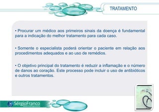 TRATAMENTO
• Procurar um médico aos primeiros sinais da doença é fundamental
para a indicação do melhor tratamento para cada caso.
• Somente o especialista poderá orientar o paciente em relação aos
procedimentos adequados e ao uso de remédios.
• O objetivo principal do tratamento é reduzir a inflamação e o número
de danos ao coração. Este processo pode incluir o uso de antibióticos
e outros tratamentos.
 