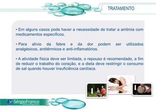 TRATAMENTO
• Em alguns casos pode haver a necessidade de tratar a arritmia com
medicamentos específicos.
• Para alívio da febre e da dor podem ser utilizados
analgésicos, antitérmicos e anti-inflamatórios.
• A atividade física deve ser limitada, o repouso é recomendado, a fim
de reduzir o trabalho do coração, e a dieta deve restringir o consumo
de sal quando houver insuficiência cardíaca.
 