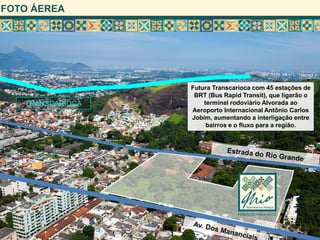 FOTO ÁEREA




                  Futura Transcarioca com 45 estações de
                   BRT (Bus Rapid Transit), que ligarão o
   TRANSCARIOCA       terminal rodoviário Alvorada ao
                  Aeroporto Internacional Antônio Carlos
                  Jobim, aumentando a interligação entre
                       bairros e o fluxo para a região.
 