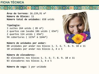 FICHA TÉCNICA


   Área do terreno: 26.239,91 m²
   Número de Blocos: 11
   Número total de unidades: 658 unids

   Tipologia:
   3 suítes 264 unids ( 85 m²)
   2 quartos com lavabo 186 unids ( 65m²)
   2 quartos 114 unids ( 65m²)
   94 coberturas ( 127m² à 164m²)

   Número de unidades por andar:
   08 unidades por andar nos blocos 1. 3. 6. 7. 8. 9. 10 e 11
   10 unidades por andar nos blocos 2, 4 e 5

   Número de elevadores:
   02 elevadores nos blocos 1. 3. 6. 7. 8. 9. 10 e 11
   03 elevadores nos blocos 2, 4 e 5

   Número de vaga: 1 por unidade
 