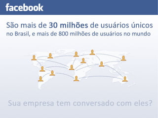 Facebook Marketing



    São mais de 30 milhões de usuários únicos no Brasil, e mais de 800 milhões de
    usuários no mundo.

    Sua empresa tem conversado com eler?
 