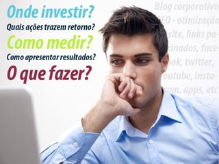 Onde investir? Quais ações trazem retorno? Como
medir? Como apresentar resultados?
 