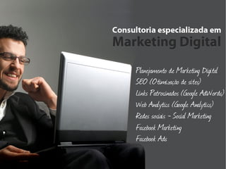 Consultoria especializada em Marketing Digital
  
      Consultoria de Marketing Digital
  
      Planejamento de Marketing Digital
  
      Consultoria Contínua
  
      Consultoria Pontual
  
      SEO – Search Engine Optimization (otimização de sites)
  
      Links Patrocinados (Google AdWords)
  
      Web Analytics (Google Analytics)
  
      Redes Sociais – Social Marketing
  
      Facebook Marketing
  
      Facebook Ads
 