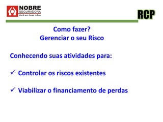 RCP
Como fazer?
Gerenciar o seu Risco
Conhecendo suas atividades para:
 Controlar os riscos existentes
 Viabilizar o financiamento de perdas
 