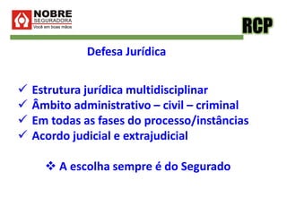 RCP
Defesa Jurídica
 Estrutura jurídica multidisciplinar
 Âmbito administrativo – civil – criminal
 Em todas as fases do processo/instâncias
 Acordo judicial e extrajudicial
 A escolha sempre é do Segurado
 