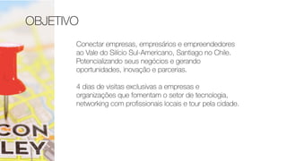OBJETIVO
Conectar empresas, empresários e empreendedores
ao Vale do Silício Sul-Americano, Santiago no Chile.
Potencializando seus negócios e gerando
oportunidades, inovação e parcerias.
4 dias de visitas exclusivas a empresas e
organizações que fomentam o setor de tecnologia,
networking com proﬁssionais locais e tour pela cidade.
 