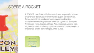 SOBRE A ROCKET
A ROCKET Intercâmbios Proﬁssionais é uma empresa focada em
experiências de estudo no exterior para grupos de executivos.
Temos experiência no planejamento, operacionalização e
acompanhamento de grupos de todos os lugares do Brasil para
América do Norte, Europa, África e Ásia, realizando viagens para
segmentos como: marketing digital, empreendedorismo, negócios
imobiliários, direito, administração, entre outros.
 