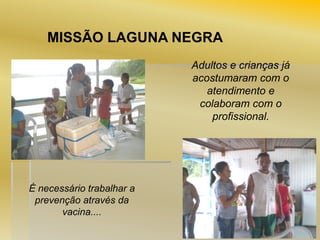 MISSÃO LAGUNA NEGRA
Adultos e crianças já
acostumaram com o
atendimento e
colaboram com o
profissional.

É necessário trabalhar a
prevenção através da
vacina....

 