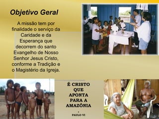 Objetivo Geral
A missão tem por
finalidade o serviço da
Caridade e da
Esperança que
decorrem do santo
Evangelho de Nosso
Senhor Jesus Cristo,
conforme a Tradição e
o Magistério da Igreja.
É CRISTO
QUE
APONTA
PARA A
AMAZÔNIA
.
PAULO VI

 