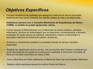 Objetivos Específicos
•

Fornecer assistência de qualidade que assegure a melhoria de vida da população
ribeirinha em risco social, baseada nos valores cristãos da vida e da fraternidade.

•

Estabelecer parceria com o Conselho Missionário da Arquidiocese de Vitória –
COMIDI, no âmbito do projeto Igreja-irmã, Lábrea.

•

Formar equipes multidisciplinares com profissionais da saúde (médicos, dentistas,
enfermeiros, técnicos em enfermagem) que se disponham voluntariamente, a fornecer
orientação de saúde através de palestras, atendimento médico e odontológico à
população ribeirinha da Prelazia de Lábrea.- Amazonas.

•

Incentivar o compromisso solidário na sociedade através do serviço voluntário
organizado.

•

Realizar seu testemunho de fé e serviço, indo ao encontro dos homens e mulheres que
vivem nas periferias da existência humana para manifestar e comunicar a bondade de
Deus em nos fazer seus filhos em Jesus Cristo.

•

Levar a Boa Nova de Cristo celebrando a Palavra de Deus nas comunidades ribeirinhas.

•

Realizar retiros espirituais através da Leitura Orante da Palavra.

 