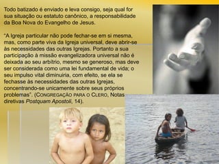 Todo batizado é enviado e leva consigo, seja qual for
sua situação ou estatuto canônico, a responsabilidade
da Boa Nova do Evangelho de Jesus.
“A Igreja particular não pode fechar-se em si mesma,
mas, como parte viva da Igreja universal, deve abrir-se
às necessidades das outras Igrejas. Portanto a sua
participação à missão evangelizadora universal não é
deixada ao seu arbítrio, mesmo se generoso, mas deve
ser considerada como uma lei fundamental de vida; o
seu impulso vital diminuiria, com efeito, se ela se
fechasse às necessidades das outras Igrejas,
concentrando-se unicamente sobre seus próprios
problemas”. (CONGREGAÇÃO PARA O CLERO, Notas
diretivas Postquam Apostoli, 14).

 