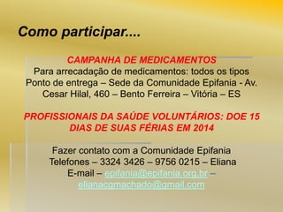 Como participar....
CAMPANHA DE MEDICAMENTOS
Para arrecadação de medicamentos: todos os tipos
Ponto de entrega – Sede da Comunidade Epifania - Av.
Cesar Hilal, 460 – Bento Ferreira – Vitória – ES

PROFISSIONAIS DA SAÚDE VOLUNTÁRIOS: DOE 15
DIAS DE SUAS FÉRIAS EM 2014
Fazer contato com a Comunidade Epifania
Telefones – 3324 3426 – 9756 0215 – Eliana
E-mail – epifania@epifania.org.br –
elianacgmachado@gmail.com

 