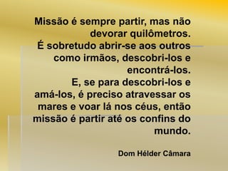Missão é sempre partir, mas não
devorar quilômetros.
É sobretudo abrir-se aos outros
como irmãos, descobri-los e
encontrá-los.
E, se para descobri-los e
amá-los, é preciso atravessar os
mares e voar lá nos céus, então
missão é partir até os confins do
mundo.
Dom Hélder Câmara

 
