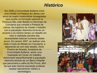 Histórico
Em 2006 a Comunidade Epifania inicia
uma missão na Prelazia de Lábrea com
envio de quatro missionárias consagradas
para auxílio na formação pastoral na
Paróquia São João Batista no Município de
Canutama que compõe a Prelazia de
Lábrea. Na trajetória da missão o trabalho
com a população ribeirinha torna-se um
encanto e ao mesmo tempo um desafio em
meio à realidade precária das
necessidades básicas humanas destes
povos. Em janeiro 2007, ao realizar uma
visita à Casa de Missão em Canutama, e
deparando-se com este desafio, Doris
Pereira de Almeida, fundadora da
Comunidade Epifania, sentiu uma
inspiração em iniciar um trabalho
direcionado especificamente à população
ribeirinha através de um Barco Hospital
que percorreria a calha do Rio Purus, afim
de que esta mesma população pudesse
receber atendimento médico e
odontológico.

 
