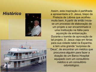 Histórico

Assim, esta inspiração é partilhada
e apresentada a D. Jesus, bispo da
Prelazia de Lábrea que acolheu
muito bem. A partir de então iniciase um processo de elaboração de
um projeto a ser encaminhado à
uma Instituição na Itália para
aquisição da embarcação.
Durante o tramite de aprovação de
tal projeto, D. Jesus viaja em férias
para sua cidade natal na Espanha,
e tem uma grande “surpresa de
Deus”, de encontrar um médico que
procurava alguém para fazer a
doação de um Barco Hospital
equipado com um consultório
médico e um consultório
odontológico.

 