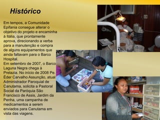 Histórico
Em tempos, a Comunidade
Epifania consegue alterar o
objetivo do projeto e encaminha
à Itália, que prontamente
aprova, direcionando a verba
para a manutenção e compra
de alguns equipamentos que
ainda faltavam para o Barco
Hospital.
Em setembro de 2007, o Barco
Laguna Negra chega à
Prelazia. No início de 2008 Pe.
Éder Carvalho Assunção, atual
Administrador Paroquial de
Canutama, solicita a Pastoral
Social da Paróquia São
Francisco de Assis, Jardim da
Penha, uma campanha de
medicamentos a serem
enviados para Canutama em
vista das viagens.

 
