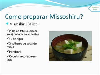 Como preparar Missoshiru?
Missoshiru Básico:
200g de tofu (queijo de200g de tofu (queijo de
soja) cortado em cubinhossoja) cortado em cubinhos
1L de água1L de água
3 colheres de sopa de3 colheres de sopa de
missômissô
HondashiHondashi
Cebolinha cortada emCebolinha cortada em
tirastiras
 