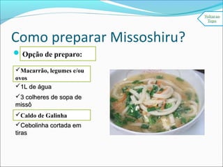 Como preparar Missoshiru?
Missoshiru Básico:
200g de tofu (queijo de200g de tofu (queijo de
soja) cortado em cubinhossoja) cortado em cubinhos
1L de água1L de água
3 colheres de sopa de3 colheres de sopa de
missômissô
HondashiHondashi
Cebolinha cortada emCebolinha cortada em
tirastiras
Opção de preparo:
Macarrão, legumes e/ou
ovos
Caldo de Galinha
 