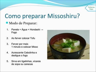 Como preparar Missoshiru?
Modo de Preparar:
1.1. Panela + Água + Hondashi →Panela + Água + Hondashi →
FogoFogo
2.2. Ao ferver colocar TofuAo ferver colocar Tofu
3.3. Ferver por maisFerver por mais
1 minuto e colocar Misso1 minuto e colocar Misso
4.4. Acrescente Cebolinha eAcrescente Cebolinha e
desligue o fogodesligue o fogo
5.5. Sirva em tigelinhas, xícarasSirva em tigelinhas, xícaras
de sopa ou canecasde sopa ou canecas
 