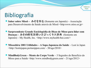 Bibliografia
Saber sobre Missô – みそを る知 (Somente em Japonês) – Associação
para Desenvolvimento da Saúde através de Missô <http:www.miso.or.jp>
Surpreendente Grande Enciclopédia de Dicas de Misso para lidar com
Doenças - みその い びっくり病気別使 方 大辞典 (Somente em
Japonês) – My Health, Inc. <http://www.myhealth-bee.com/>
Missoshiru 1001 Utilidades – A Sopa Japonesa da Saúde – Lost in Japan
<http://lostinjapan.portanippon.com/ - 30/ago/2010>
MindBodyGreen – Mente do Corpo Verde – 3 Segredos do Benefício do
Misso para a Saúde <http://www.mindbodygreen.com/ - 21/ago/2012>
 