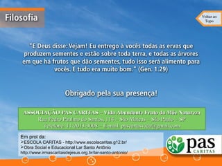 Voltar aoVoltar ao
TopoTopo
ASSOCIAÇÃO PAS CARITAS – Vida Abundante Fruto da Mãe NaturezaASSOCIAÇÃO PAS CARITAS – Vida Abundante Fruto da Mãe Natureza
Rua Pedro Paulino do Santos, 114 – São Mateus – São Paulo – SPRua Pedro Paulino do Santos, 114 – São Mateus – São Paulo – SP
Telefone: 11-2013-3008 – E-mail: pascartasvida@gmail.comTelefone: 11-2013-3008 – E-mail: pascartasvida@gmail.com
Em prol da:Em prol da:
ESCOLA CARITASESCOLA CARITAS - http://www.escolacaritas.g12.br/
Obra Social e Educacional Lar Santo AntônioObra Social e Educacional Lar Santo Antônio
http://www.irmascaritasdejesus.org.br/lar-santo-antonio/
 