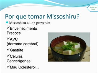 Por que tomar Missoshiru?
Missoshiru ajuda prevenir:
EnvelhecimentoEnvelhecimento
PrecocePrecoce
AVCAVC
(derrame cerebral)(derrame cerebral)
GastriteGastrite
CélulasCélulas
CancerígenasCancerígenas
Mau Colesterol...Mau Colesterol...
 