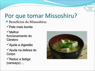 Por que tomar Missoshiru?
Benefícios do Missoshiru:
Pele mais bonitaPele mais bonita
MelhorMelhor
funcionamento dofuncionamento do
CérebroCérebro
Ajuda a digestãoAjuda a digestão
Ajuda na defesa doAjuda na defesa do
CorpoCorpo
Reduz a fadigaReduz a fadiga
(cansaço) ...(cansaço) ...
 
