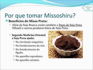 Por que tomar Missoshiru?
Benefícios do Misso Preto:Benefícios do Misso Preto:
• Além da Soja Branca existe também a Pasta de Soja Preta
(Missô) e outros produtos feitos de Soja Preta .
 Segundo Medicina OrientalSegundo Medicina Oriental
a Soja Preta ajuda:a Soja Preta ajuda:
 Na circulação sanguínea;
 No fortalecimento do rim;
 No fortalecimento do
fígado;
 No aparelho reprodutor;
 No aparelho urinário.
 