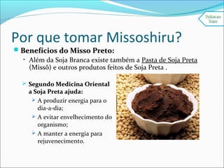 Por que tomar Missoshiru?
Benefícios do Misso Preto:Benefícios do Misso Preto:
• Além da Soja Branca existe também a Pasta de Soja Preta
(Missô) e outros produtos feitos de Soja Preta .
 Segundo Medicina OrientalSegundo Medicina Oriental
a Soja Preta ajuda:a Soja Preta ajuda:
 A produzir energia para o
dia-a-dia;
 A evitar envelhecimento do
organismo;
 A manter a energia para
rejuvenecimento.
 