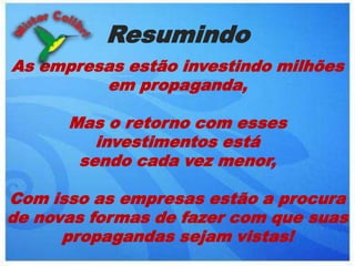 ResumindoAs empresas estão investindo milhões em propaganda, Mas o retorno com esses  investimentos está sendo cada vez menor,Com isso as empresas estão a procura de novas formas de fazer com que suas propagandas sejam vistas!