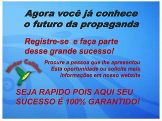 Agora você já conhece o futuro da propagandaRegistre-se  e faça parte    desse grande sucesso!Procure a pessoa que lhe apresentou Esta oportunidade ou solicite mais informações em nosso websiteSEJA RAPIDO POIS AQUI SEU SUCESSO É 100% GARANTIDO!