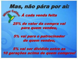 Mas, não pára por ai:Á cada venda feita 25% do valor da compra vai para quem vendeu,5% vai para o patrocinador de quem vendeu, 5% vai ser dividido entre as 10 gerações acima de quem comprou!