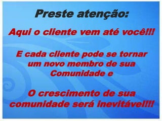 Preste atenção:Aqui o cliente vem até você!!! E cada cliente pode se tornar um novo membro de sua Comunidade eO crescimento de sua comunidade será inevitável!!!