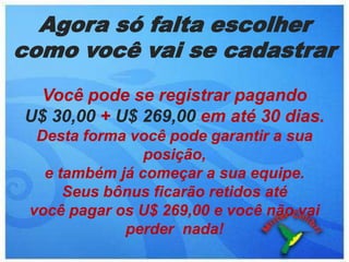 Agora só falta escolher como você vai se cadastrarVocê pode se registrar pagando            U$ 30,00 + U$ 269,00 em até 30 dias.Desta forma você pode garantir a sua posição, e também já começar a sua equipe.                Seus bônus ficarão retidos até                        você pagar os U$ 269,00 e você não vai perder  nada!