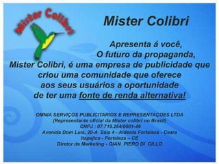Mister ColibriApresenta á você, O futuro da propaganda,Mister Colibri, é uma empresa de publicidade que criou uma comunidade que oferece aos seus usuários a oportunidade de ter uma fonte de renda alternativa!OMNIA SERVIÇOS PUBLICITARIOS E REPRESENTAÇOES LTDA(Representante oficial da Mister colibri no Brasil) CNPJ : 07.719.264/0001-49Avenida Dom Luis, 20-A  Sala 4 - Aldeota Fortaleza - CearaItapejica - Fortaleza – CEDiretor de Marketing - GIAN  PIERO DI  CILLO 