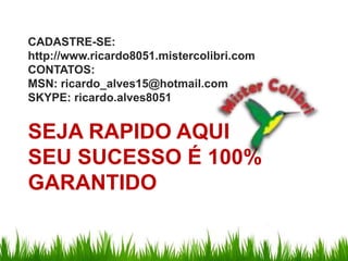 CADASTRE-SE:http://www.ricardo8051.mistercolibri.comCONTATOS:MSN: ricardo_alves15@hotmail.comSKYPE: ricardo.alves8051SEJA RAPIDO AQUI SEU SUCESSO É 100%  GARANTIDO