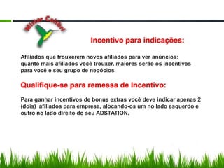 Incentivo para indicações:Afiliados que trouxerem novos afiliados para ver anúncios:quanto mais afiliados você trouxer, maiores serão os incentivospara você e seu grupo de negócios.Qualifique-se para remessa de Incentivo:  Para ganhar incentivos de bonus extras você deve indicar apenas 2(dois)  afiliados para empresa, alocando-os um no lado esquerdo e outro no lado direito do seu ADSTATION.