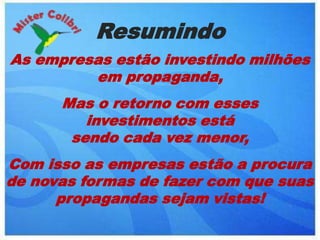 Resumindo
As empresas estão investindo milhões
         em propaganda,
      Mas o retorno com esses
         investimentos está
       sendo cada vez menor,
Com isso as empresas estão a procura
de novas formas de fazer com que suas
      propagandas sejam vistas!
 