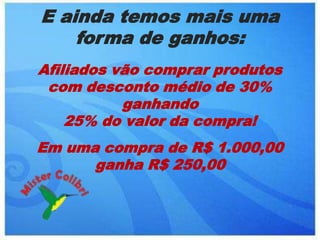 E ainda temos mais uma
    forma de ganhos:
Afiliados vão comprar produtos
 com desconto médio de 30%
           ganhando
    25% do valor da compra!
Em uma compra de R$ 1.000,00
      ganha R$ 250,00
 