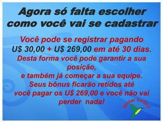 Agora só falta escolher
como você vai se cadastrar
  Você pode se registrar pagando
U$ 30,00 + U$ 269,00 em até 30 dias.
  Desta forma você pode garantir a sua
                posição,
   e também já começar a sua equipe.
      Seus bônus ficarão retidos até
 você pagar os U$ 269,00 e você não vai
             perder nada!
 