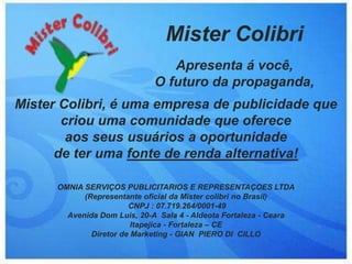 Mister Colibri
                                 Apresenta á você,
                              O futuro da propaganda,
Mister Colibri, é uma empresa de publicidade que
       criou uma comunidade que oferece
        aos seus usuários a oportunidade
      de ter uma fonte de renda alternativa!

      OMNIA SERVIÇOS PUBLICITARIOS E REPRESENTAÇOES LTDA
            (Representante oficial da Mister colibri no Brasil)
                        CNPJ : 07.719.264/0001-49
        Avenida Dom Luis, 20-A Sala 4 - Aldeota Fortaleza - Ceara
                         Itapejica - Fortaleza – CE
              Diretor de Marketing - GIAN PIERO DI CILLO
 