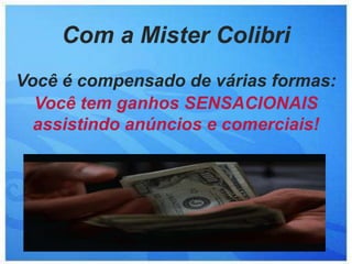 Com a Mister Colibri
Você é compensado de várias formas:
  Você tem ganhos SENSACIONAIS
  assistindo anúncios e comerciais!
 