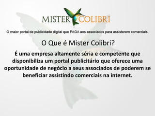 O Que é Mister Colibri?
   É uma empresa altamente séria e competente que
  disponibiliza um portal publicitário que oferece uma
oportunidade de negócio a seus associados de poderem se
      beneficiar assistindo comerciais na internet.
 