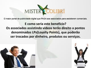 E como seria este benefício?
Os associados assistindo vídeos terão direito a pontos
    denominados LPs(Loyalty Points), que poderão
   ser trocados por dinheiro, produtos ou serviços.
 