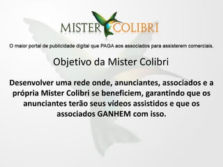 Objetivo da Mister Colibri
Desenvolver uma rede onde, anunciantes, associados e a
 própria Mister Colibri se beneficiem, garantindo que os
    anunciantes terão seus vídeos assistidos e que os
             associados GANHEM com isso.
 